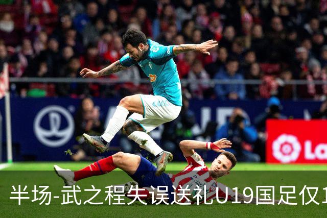 半场-武之程失误送礼U19国足仅1脚射门 U19国足0-1落后突尼斯U23